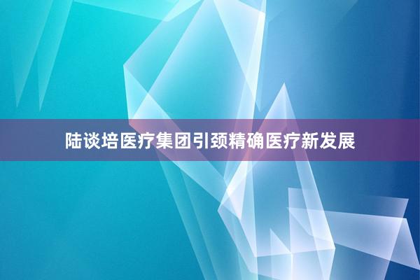 陆谈培医疗集团引颈精确医疗新发展